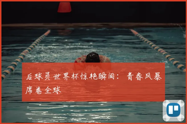 后球员世界杯惊艳瞬间：青春风暴席卷全球