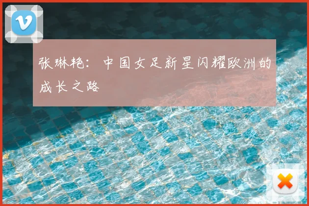 张琳艳:中国女足新星闪耀欧洲的成长之路