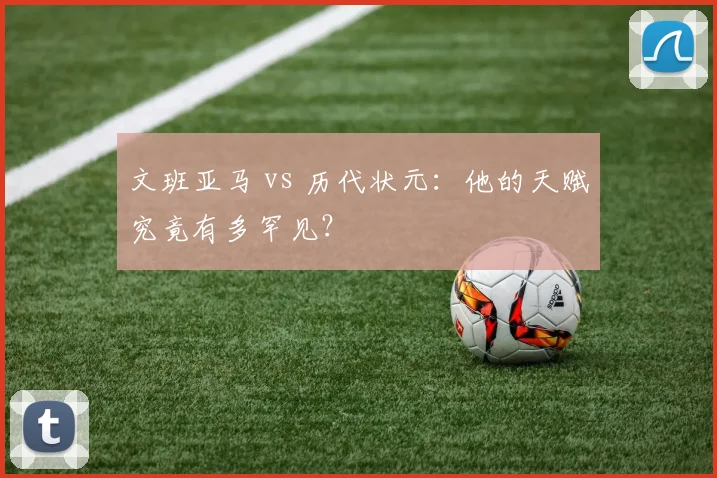 文班亚马 vs 历代状元:他的天赋究竟有多罕见?