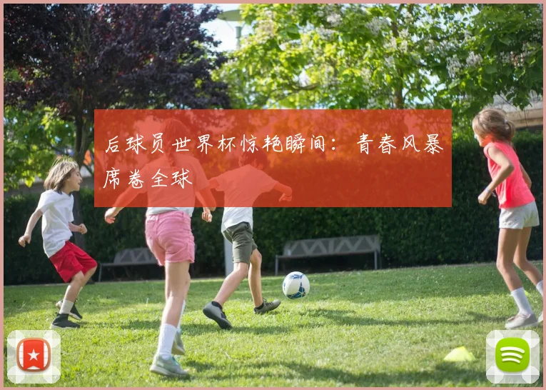 后球员世界杯惊艳瞬间:青春风暴席卷全球