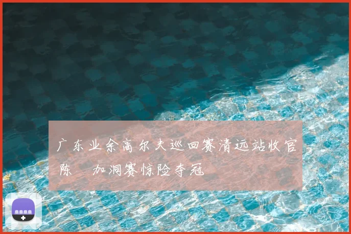 广东业余高尔夫巡回赛清远站收官 陈沄加洞赛惊险夺冠