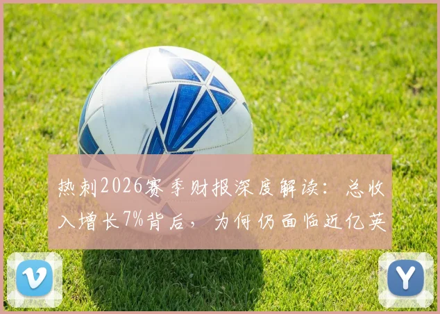 热刺2026赛季财报深度解读:总收入增长7%背后,为何仍面临近亿英镑亏损?关键数据与同行对比分析