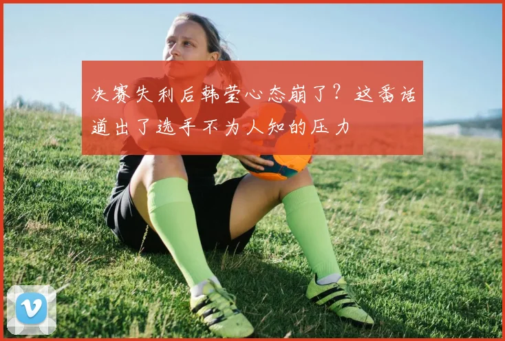 决赛失利后韩莹心态崩了？这番话道出了选手不为人知的压力