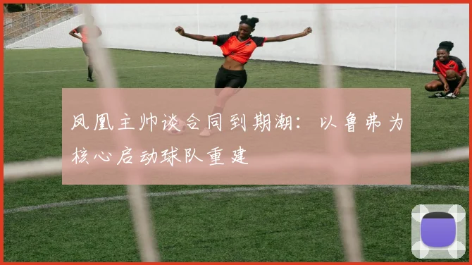 凤凰主帅谈合同到期潮:以鲁弗为核心启动球队重建