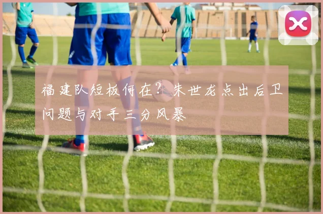 福建队短板何在?朱世龙点出后卫问题与对手三分风暴